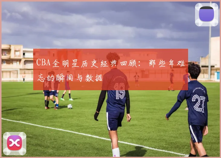 CBA全明星历史经典回顾:那些年难忘的瞬间与数据