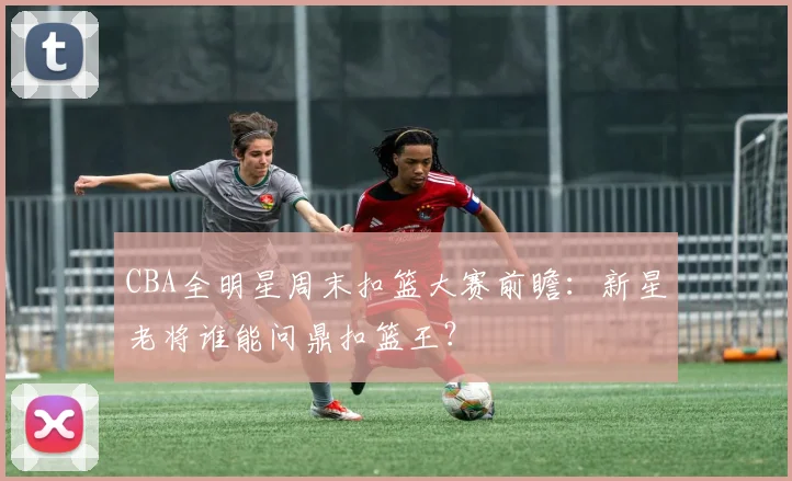 CBA全明星周末扣篮大赛前瞻:新星老将谁能问鼎扣篮王?