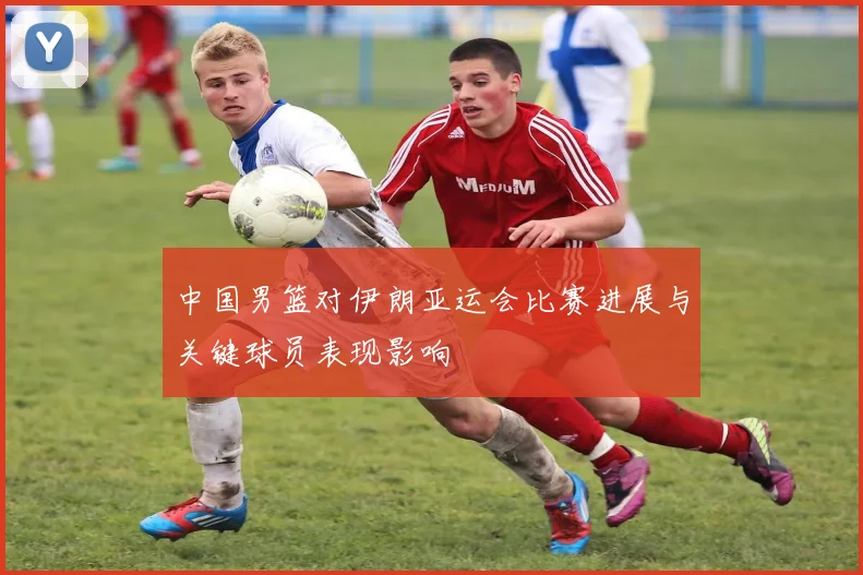 中国男篮对伊朗亚运会比赛进展与关键球员表现影响