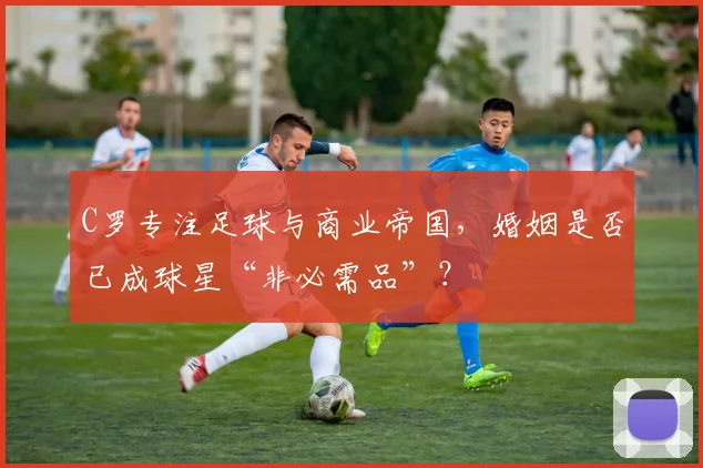 C罗专注足球与商业帝国,婚姻是否已成球星“非必需品”?