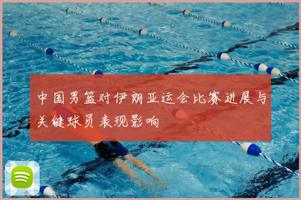 中国男篮对伊朗亚运会比赛进展与关键球员表现影响