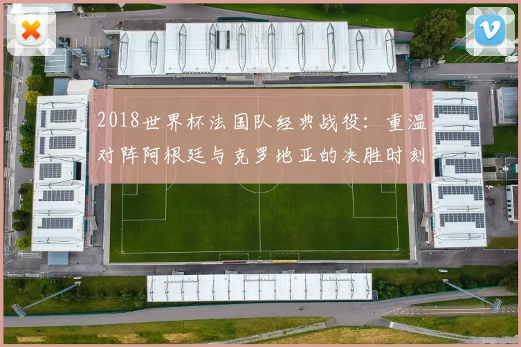 2018世界杯法国队经典战役：重温对阵阿根廷与克罗地亚的决胜时刻