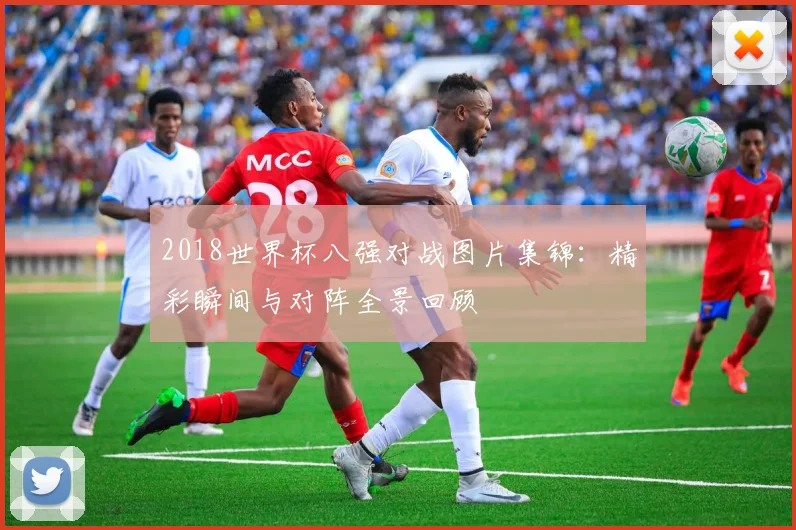 2018世界杯八强对战图片集锦：精彩瞬间与对阵全景回顾