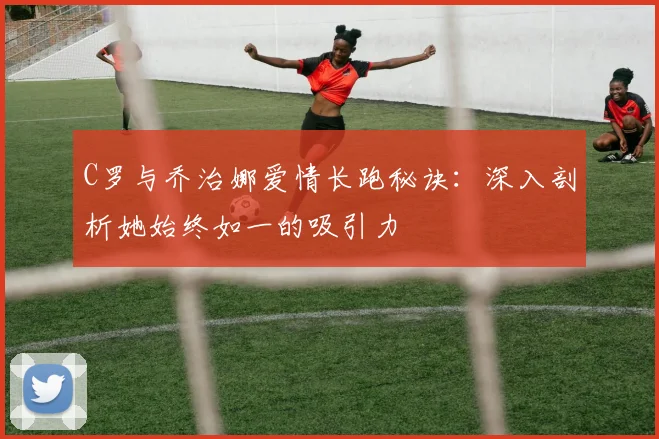 C罗与乔治娜爱情长跑秘诀:深入剖析她始终如一的吸引力