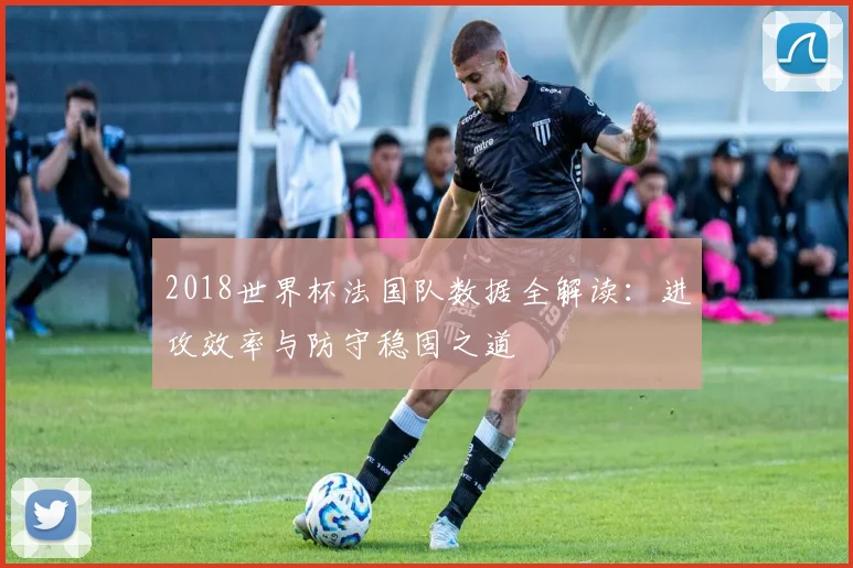 2018世界杯法国队数据全解读：进攻效率与防守稳固之道