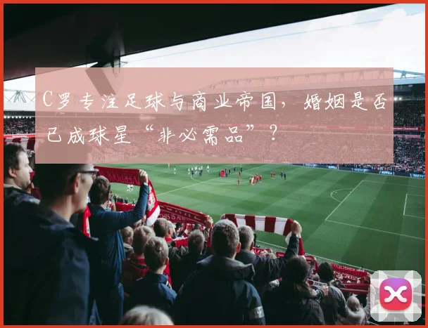 C罗专注足球与商业帝国,婚姻是否已成球星“非必需品”?