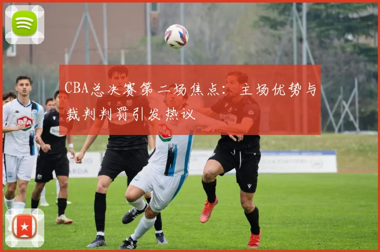 CBA总决赛第二场焦点：主场优势与裁判判罚引发热议