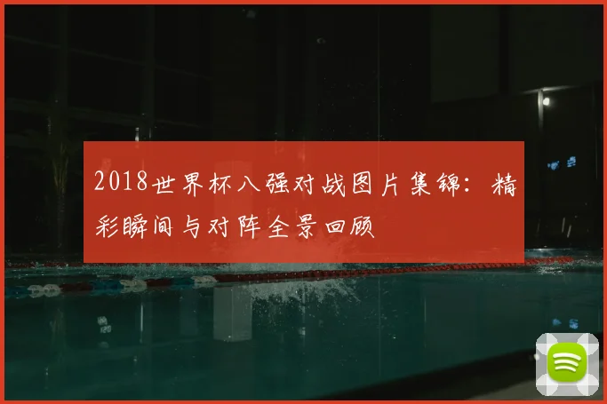 2018世界杯八强对战图片集锦：精彩瞬间与对阵全景回顾