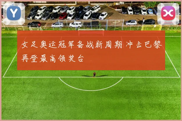 女足奥运冠军备战新周期 冲击巴黎再登最高领奖台