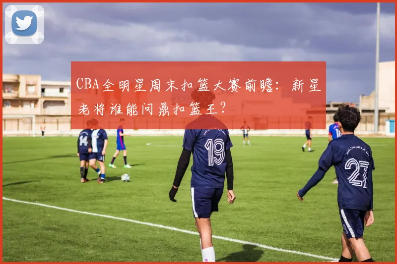 CBA全明星周末扣篮大赛前瞻:新星老将谁能问鼎扣篮王?